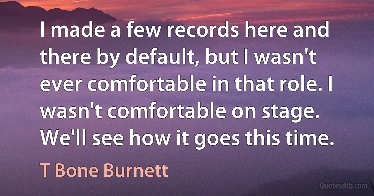 I made a few records here and there by default, but I wasn't ever comfortable in that role. I wasn't comfortable on stage. We'll see how it goes this time. (T Bone Burnett)