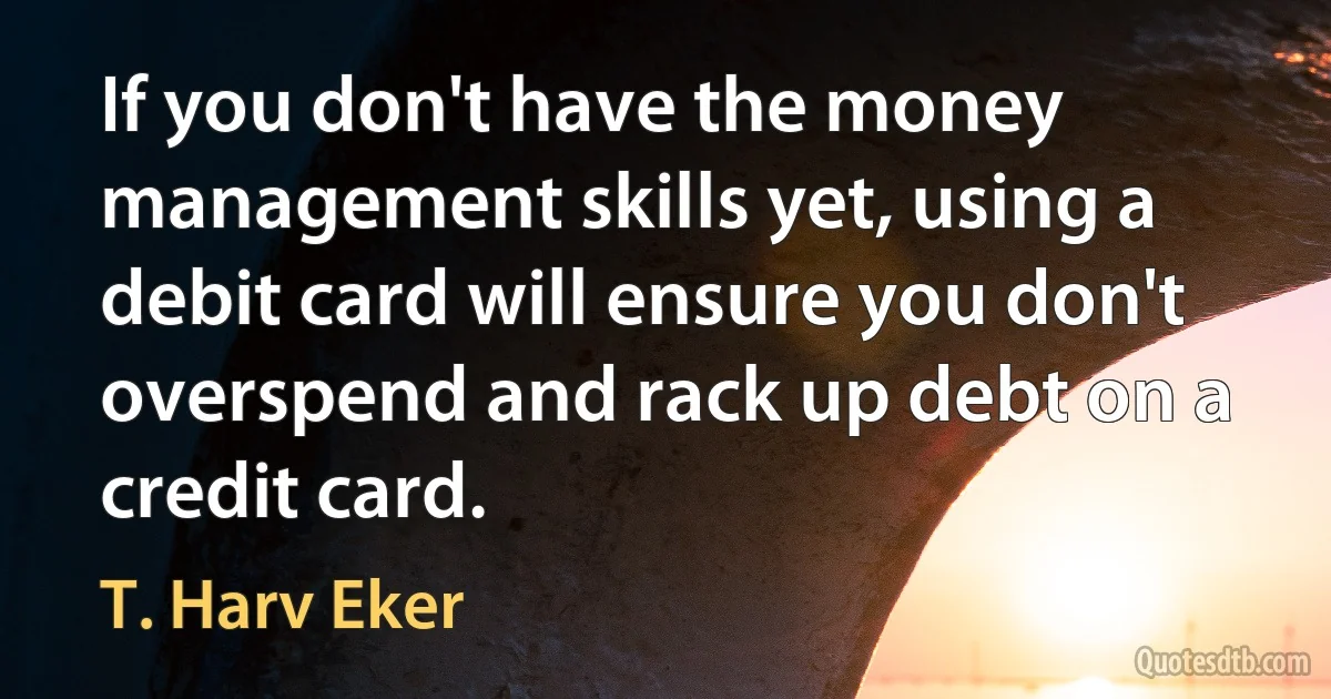 If you don't have the money management skills yet, using a debit card will ensure you don't overspend and rack up debt on a credit card. (T. Harv Eker)