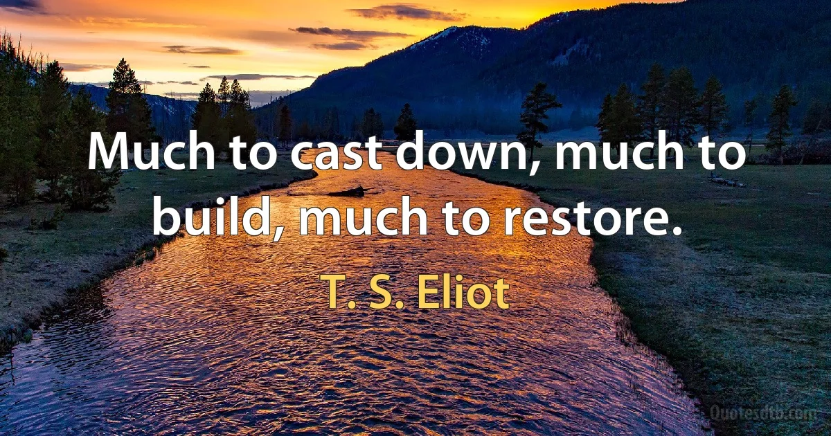 Much to cast down, much to build, much to restore. (T. S. Eliot)