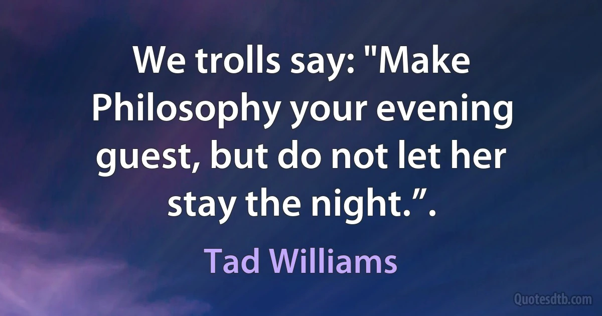 We trolls say: "Make Philosophy your evening guest, but do not let her stay the night.”. (Tad Williams)