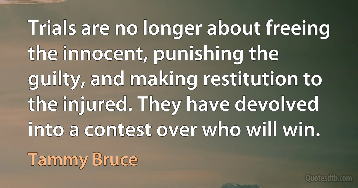 Trials are no longer about freeing the innocent, punishing the guilty, and making restitution to the injured. They have devolved into a contest over who will win. (Tammy Bruce)