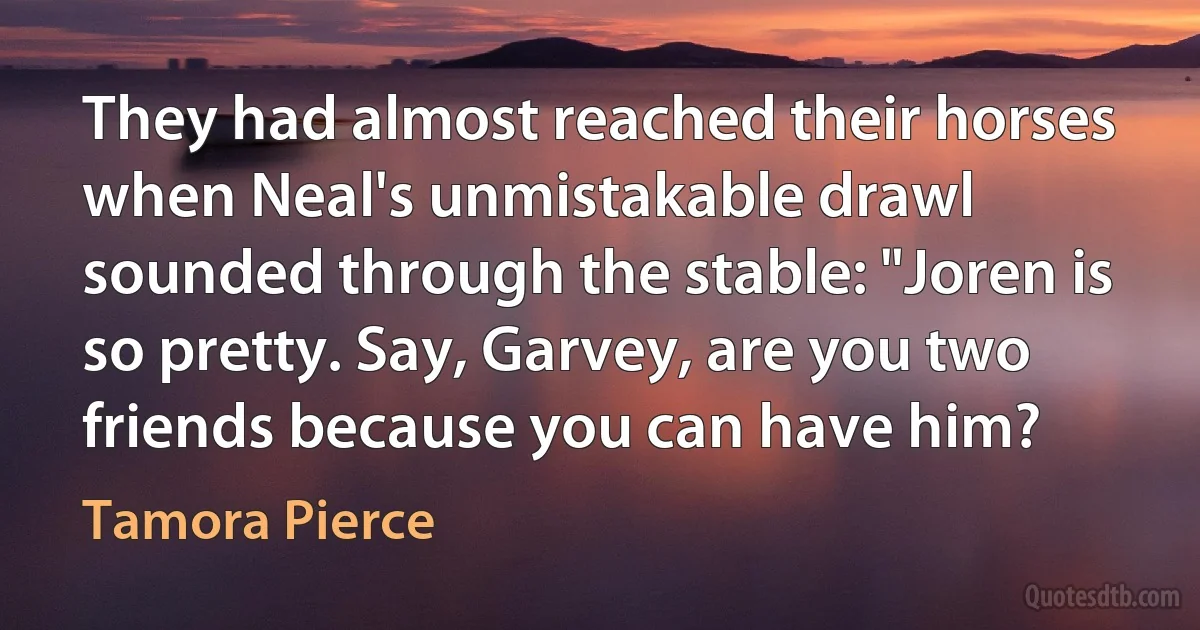 They had almost reached their horses when Neal's unmistakable drawl sounded through the stable: "Joren is so pretty. Say, Garvey, are you two friends because you can have him? (Tamora Pierce)
