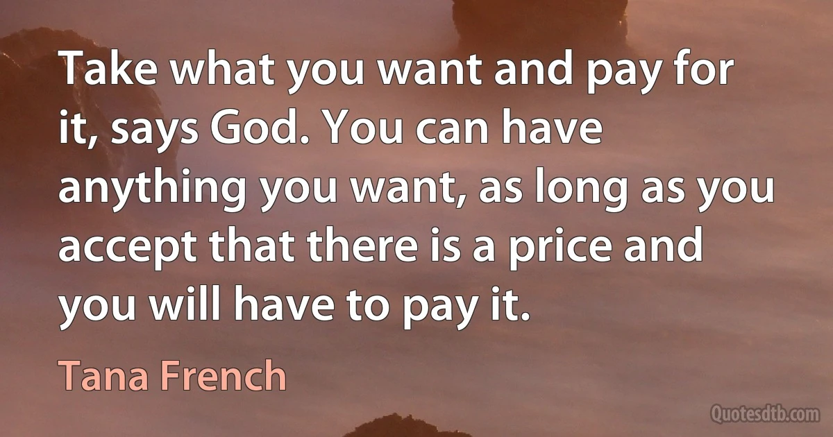 Take what you want and pay for it, says God. You can have anything you want, as long as you accept that there is a price and you will have to pay it. (Tana French)