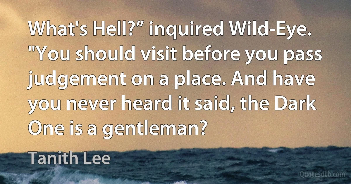 What's Hell?” inquired Wild-Eye. "You should visit before you pass judgement on a place. And have you never heard it said, the Dark One is a gentleman? (Tanith Lee)