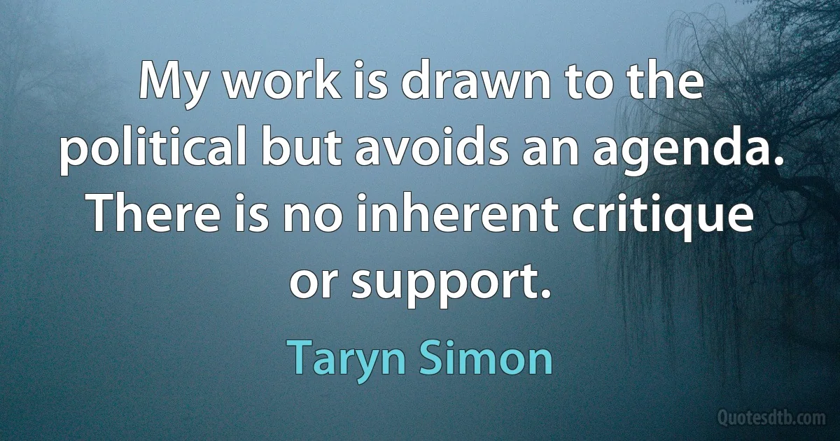 My work is drawn to the political but avoids an agenda. There is no inherent critique or support. (Taryn Simon)