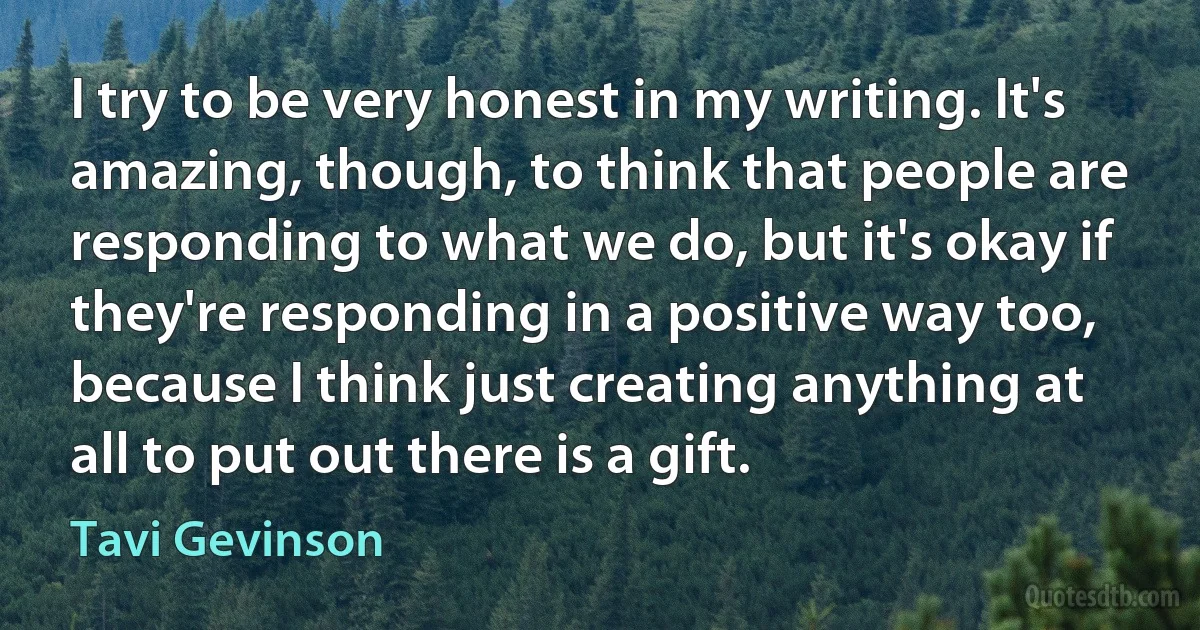 I try to be very honest in my writing. It's amazing, though, to think that people are responding to what we do, but it's okay if they're responding in a positive way too, because I think just creating anything at all to put out there is a gift. (Tavi Gevinson)