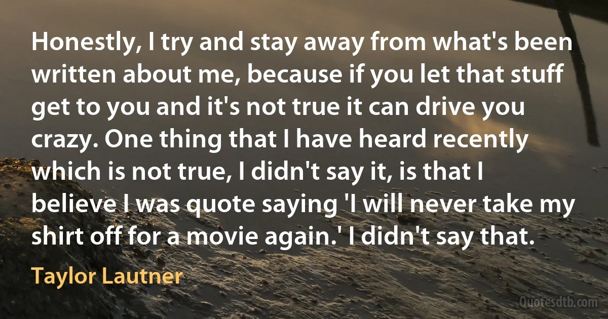 Honestly, I try and stay away from what's been written about me, because if you let that stuff get to you and it's not true it can drive you crazy. One thing that I have heard recently which is not true, I didn't say it, is that I believe I was quote saying 'I will never take my shirt off for a movie again.' I didn't say that. (Taylor Lautner)