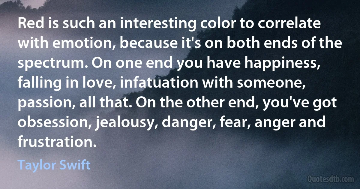 Red is such an interesting color to correlate with emotion, because it's on both ends of the spectrum. On one end you have happiness, falling in love, infatuation with someone, passion, all that. On the other end, you've got obsession, jealousy, danger, fear, anger and frustration. (Taylor Swift)