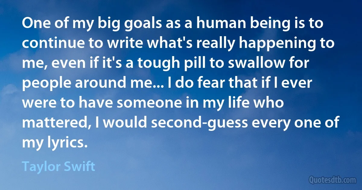 One of my big goals as a human being is to continue to write what's really happening to me, even if it's a tough pill to swallow for people around me... I do fear that if I ever were to have someone in my life who mattered, I would second-guess every one of my lyrics. (Taylor Swift)