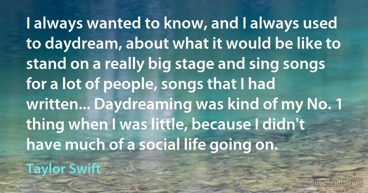 I always wanted to know, and I always used to daydream, about what it would be like to stand on a really big stage and sing songs for a lot of people, songs that I had written... Daydreaming was kind of my No. 1 thing when I was little, because I didn't have much of a social life going on. (Taylor Swift)