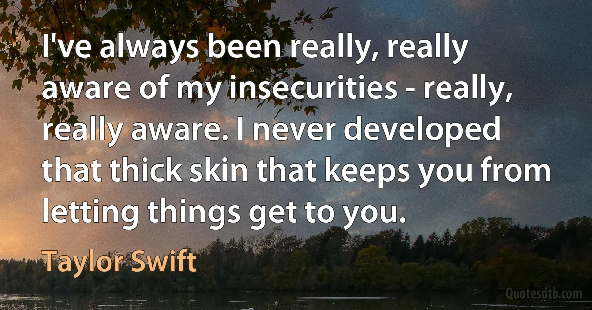 I've always been really, really aware of my insecurities - really, really aware. I never developed that thick skin that keeps you from letting things get to you. (Taylor Swift)