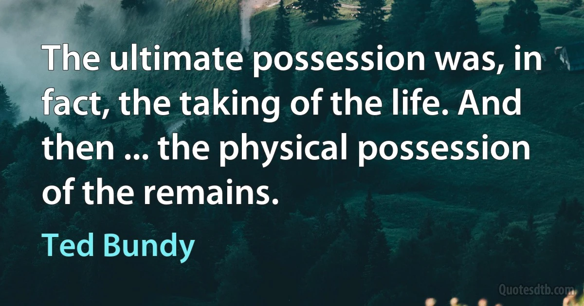 The ultimate possession was, in fact, the taking of the life. And then ... the physical possession of the remains. (Ted Bundy)