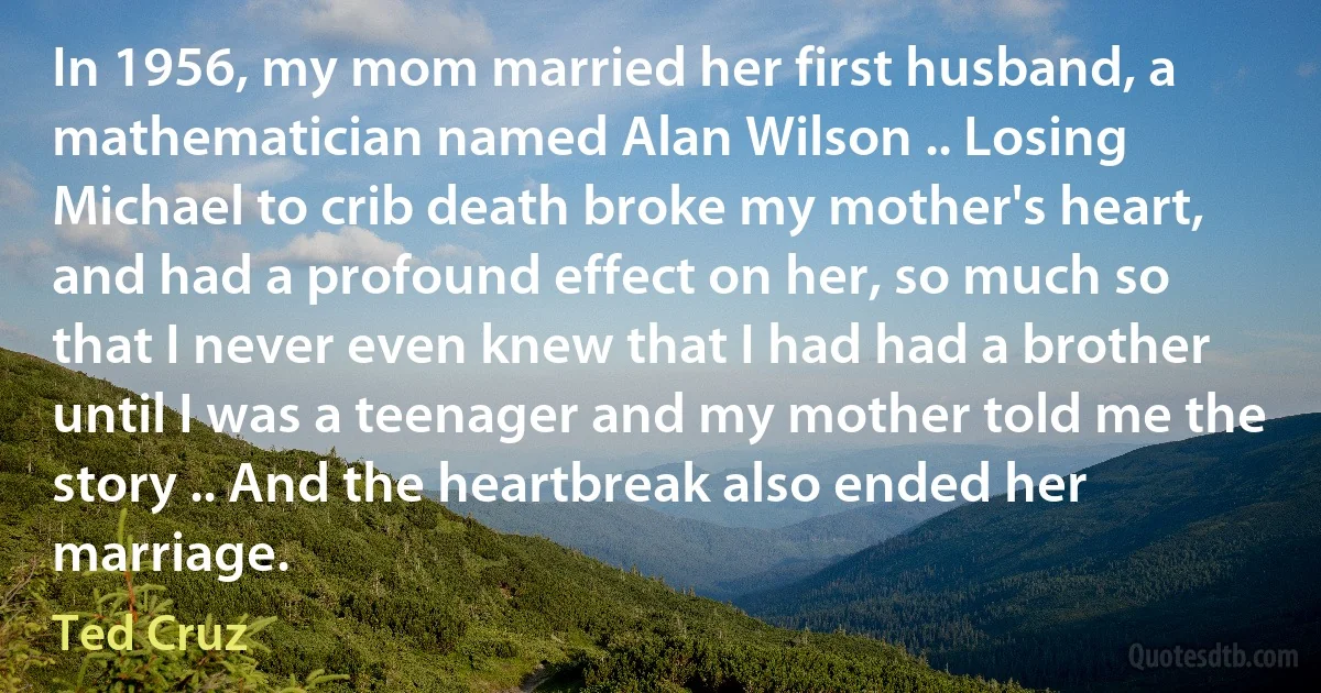 In 1956, my mom married her first husband, a mathematician named Alan Wilson .. Losing Michael to crib death broke my mother's heart, and had a profound effect on her, so much so that I never even knew that I had had a brother until I was a teenager and my mother told me the story .. And the heartbreak also ended her marriage. (Ted Cruz)