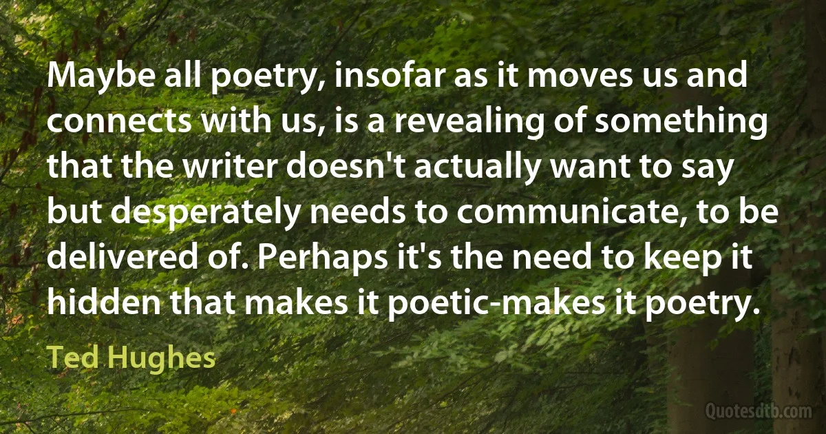 Maybe all poetry, insofar as it moves us and connects with us, is a revealing of something that the writer doesn't actually want to say but desperately needs to communicate, to be delivered of. Perhaps it's the need to keep it hidden that makes it poetic-makes it poetry. (Ted Hughes)