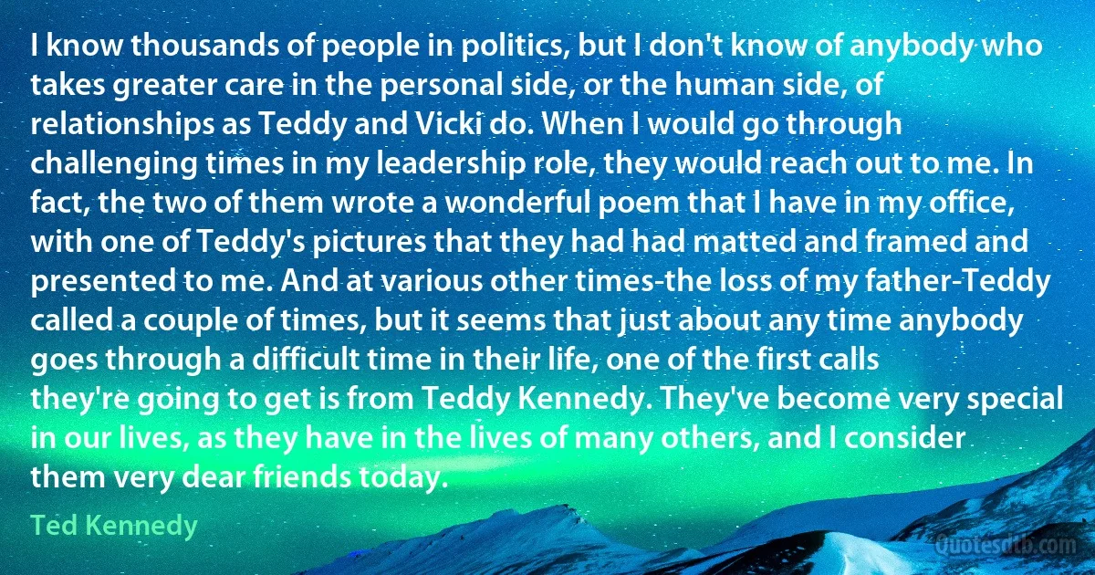 I know thousands of people in politics, but I don't know of anybody who takes greater care in the personal side, or the human side, of relationships as Teddy and Vicki do. When I would go through challenging times in my leadership role, they would reach out to me. In fact, the two of them wrote a wonderful poem that I have in my office, with one of Teddy's pictures that they had had matted and framed and presented to me. And at various other times-the loss of my father-Teddy called a couple of times, but it seems that just about any time anybody goes through a difficult time in their life, one of the first calls they're going to get is from Teddy Kennedy. They've become very special in our lives, as they have in the lives of many others, and I consider them very dear friends today. (Ted Kennedy)