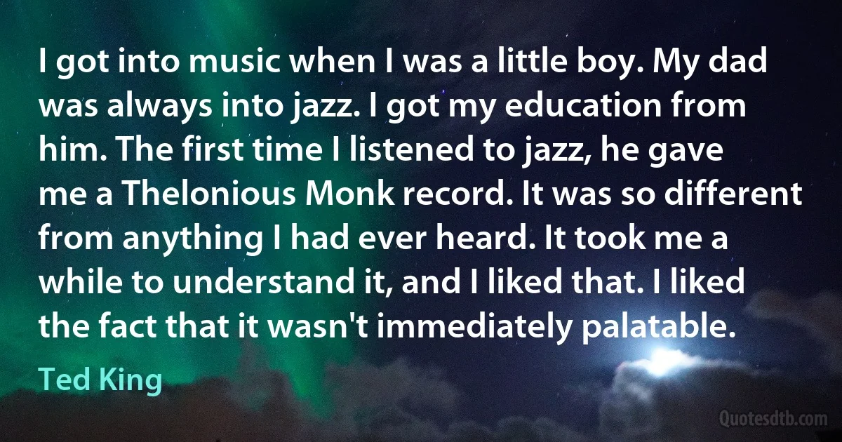 I got into music when I was a little boy. My dad was always into jazz. I got my education from him. The first time I listened to jazz, he gave me a Thelonious Monk record. It was so different from anything I had ever heard. It took me a while to understand it, and I liked that. I liked the fact that it wasn't immediately palatable. (Ted King)