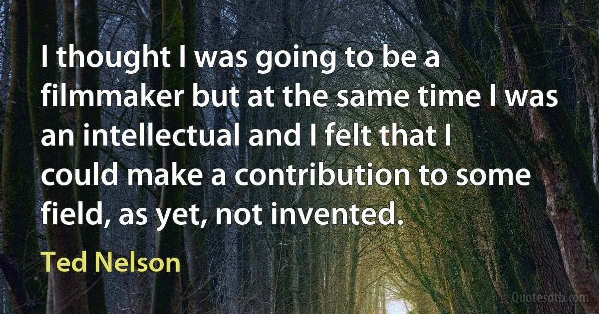 I thought I was going to be a filmmaker but at the same time I was an intellectual and I felt that I could make a contribution to some field, as yet, not invented. (Ted Nelson)