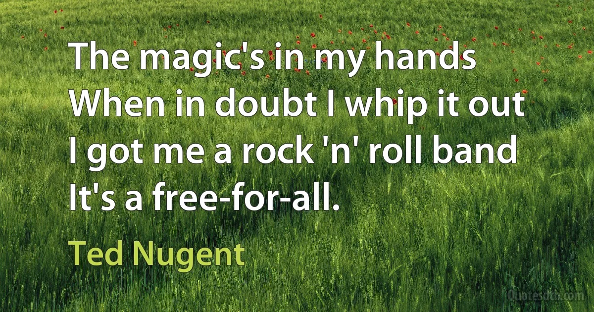 The magic's in my hands
When in doubt I whip it out
I got me a rock 'n' roll band
It's a free-for-all. (Ted Nugent)