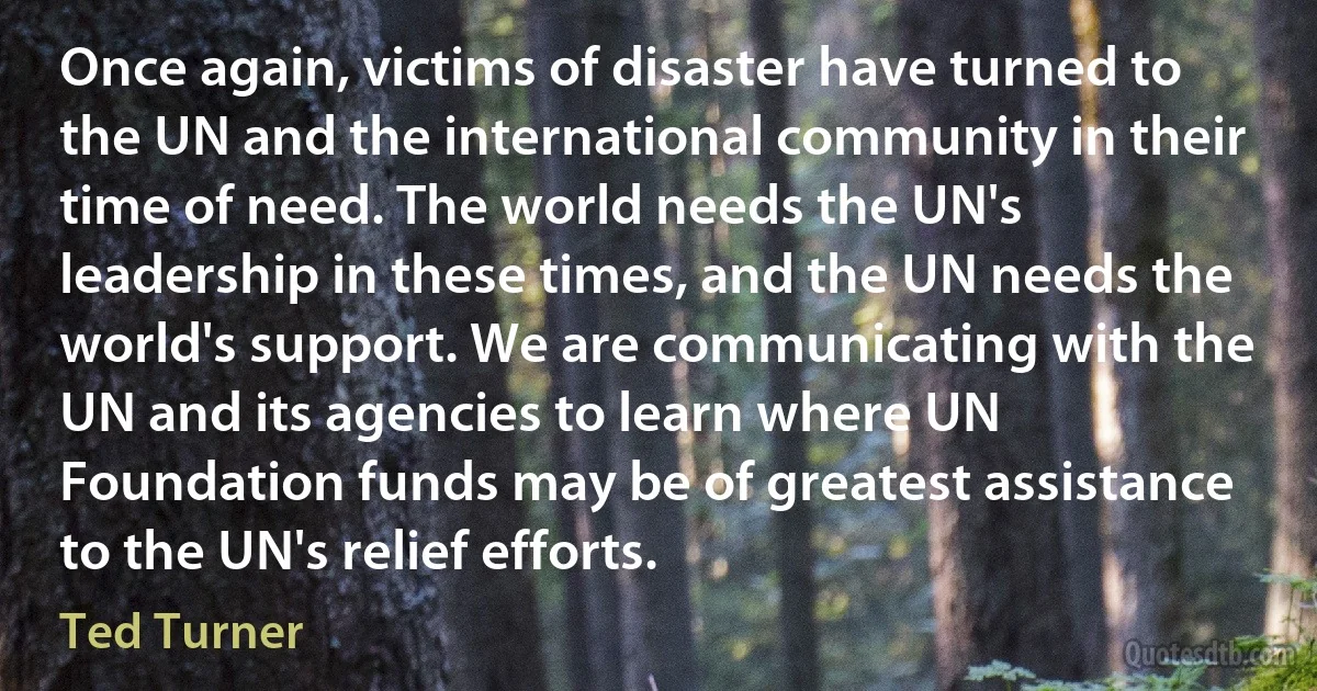 Once again, victims of disaster have turned to the UN and the international community in their time of need. The world needs the UN's leadership in these times, and the UN needs the world's support. We are communicating with the UN and its agencies to learn where UN Foundation funds may be of greatest assistance to the UN's relief efforts. (Ted Turner)