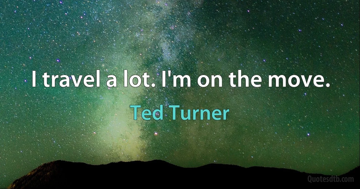 I travel a lot. I'm on the move. (Ted Turner)