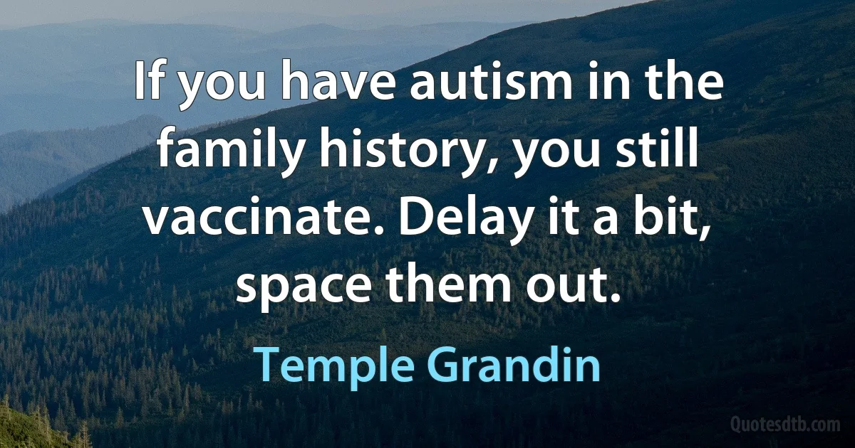 If you have autism in the family history, you still vaccinate. Delay it a bit, space them out. (Temple Grandin)