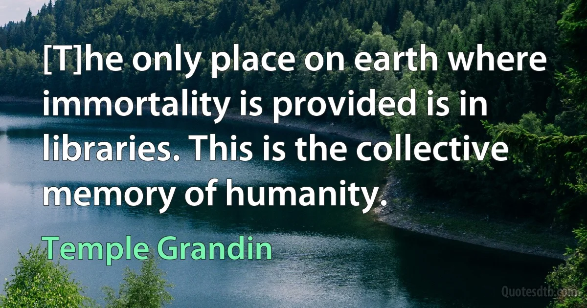 [T]he only place on earth where immortality is provided is in libraries. This is the collective memory of humanity. (Temple Grandin)