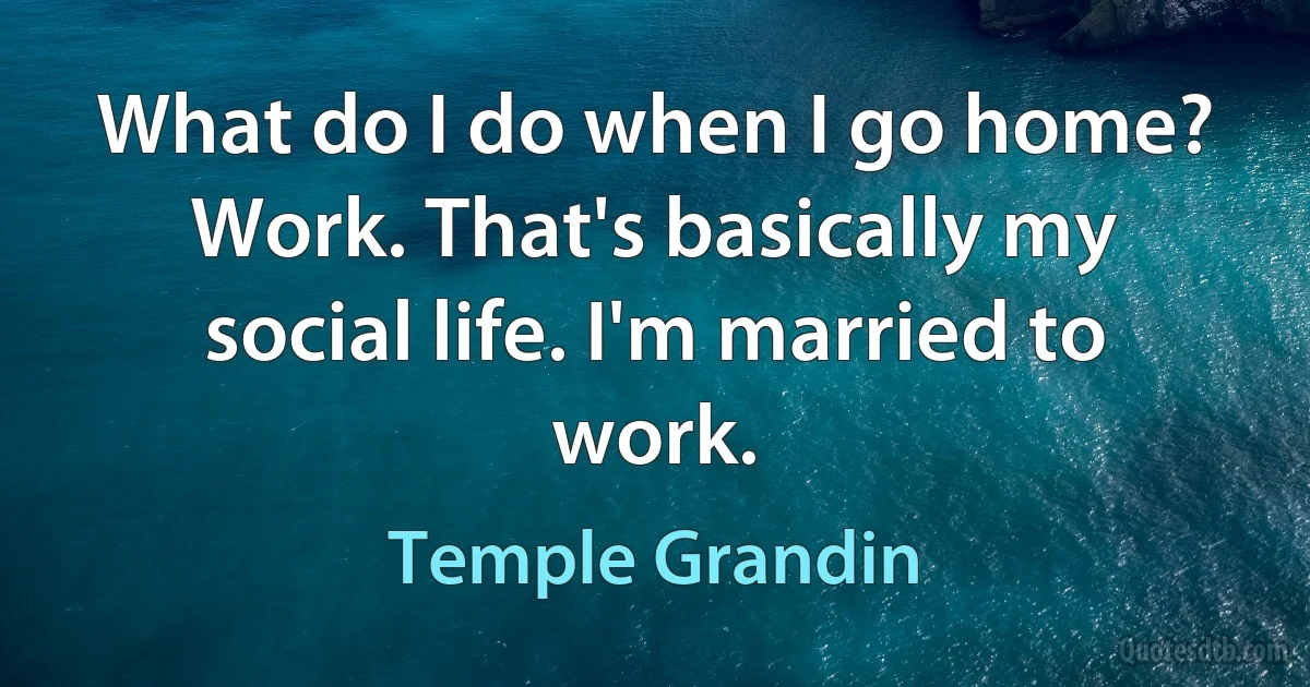 What do I do when I go home? Work. That's basically my social life. I'm married to work. (Temple Grandin)