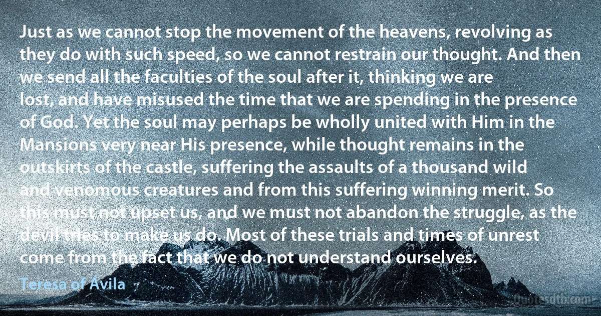 Just as we cannot stop the movement of the heavens, revolving as they do with such speed, so we cannot restrain our thought. And then we send all the faculties of the soul after it, thinking we are lost, and have misused the time that we are spending in the presence of God. Yet the soul may perhaps be wholly united with Him in the Mansions very near His presence, while thought remains in the outskirts of the castle, suffering the assaults of a thousand wild and venomous creatures and from this suffering winning merit. So this must not upset us, and we must not abandon the struggle, as the devil tries to make us do. Most of these trials and times of unrest come from the fact that we do not understand ourselves. (Teresa of Ávila)