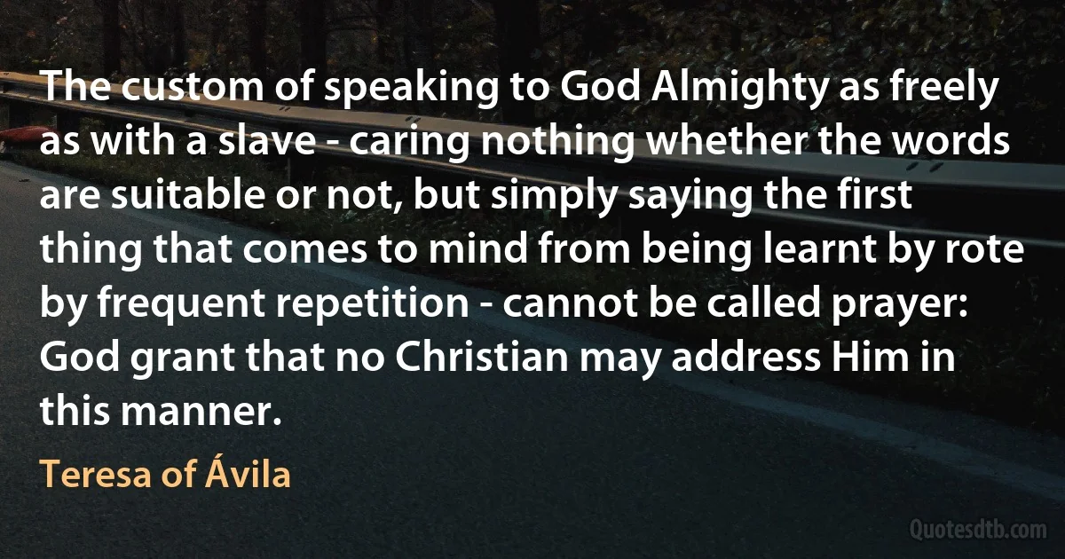 The custom of speaking to God Almighty as freely as with a slave - caring nothing whether the words are suitable or not, but simply saying the first thing that comes to mind from being learnt by rote by frequent repetition - cannot be called prayer: God grant that no Christian may address Him in this manner. (Teresa of Ávila)