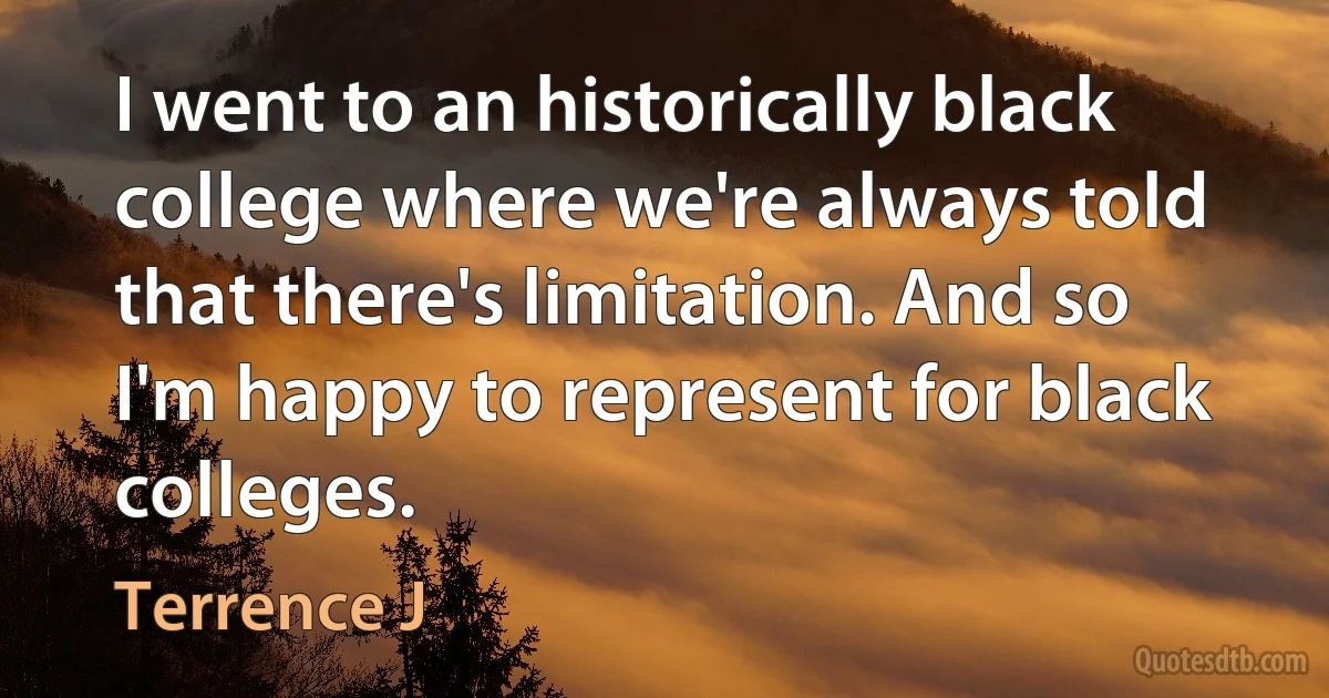 I went to an historically black college where we're always told that there's limitation. And so I'm happy to represent for black colleges. (Terrence J)