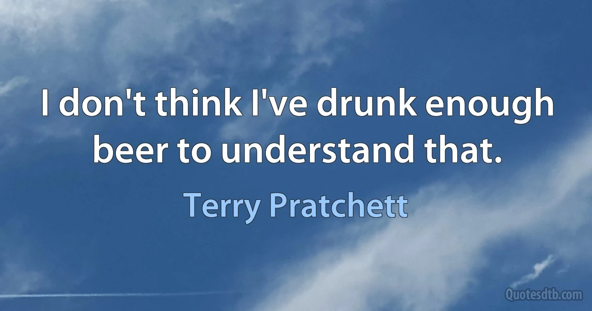 I don't think I've drunk enough beer to understand that. (Terry Pratchett)