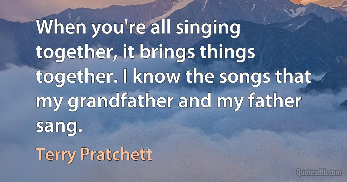 When you're all singing together, it brings things together. I know the songs that my grandfather and my father sang. (Terry Pratchett)