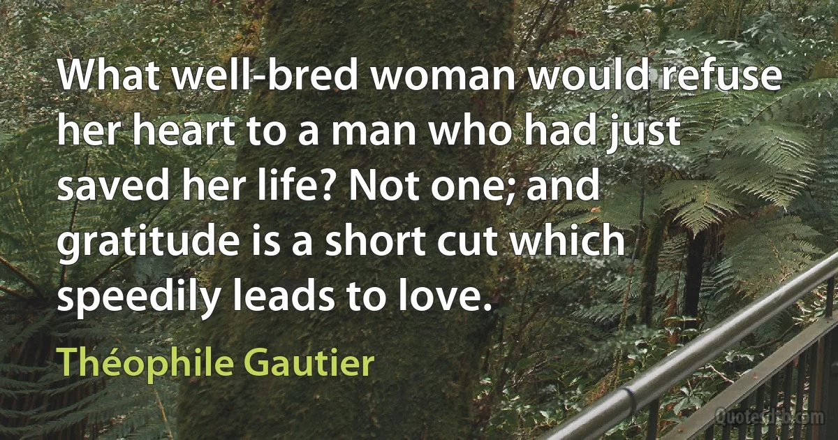 What well-bred woman would refuse her heart to a man who had just saved her life? Not one; and gratitude is a short cut which speedily leads to love. (Théophile Gautier)