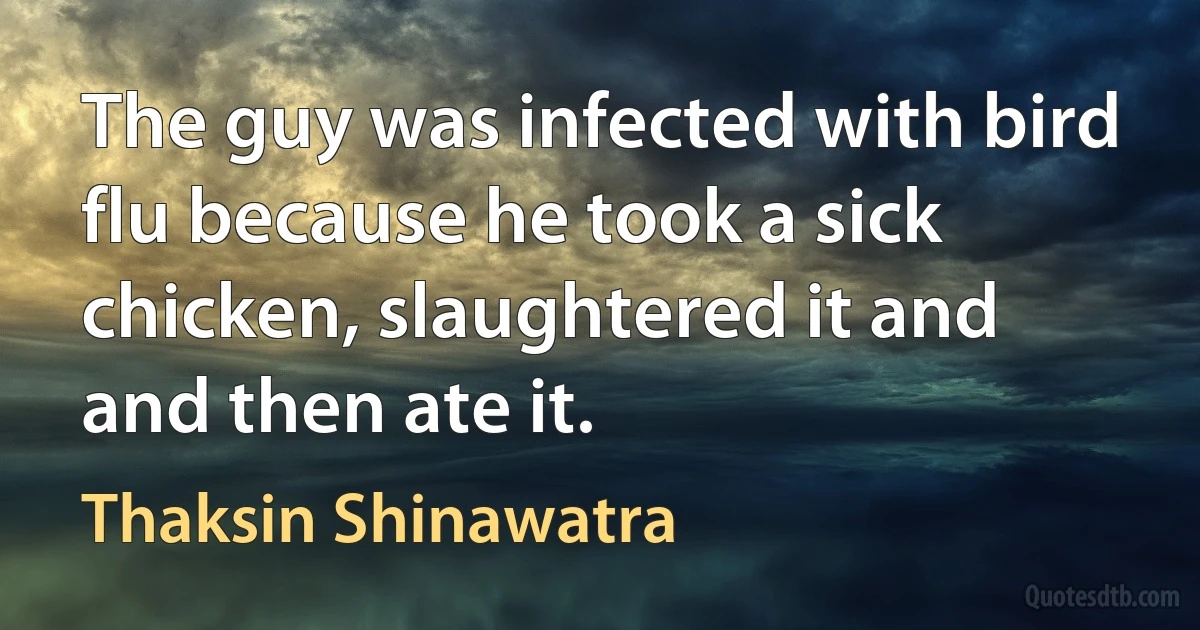 The guy was infected with bird flu because he took a sick chicken, slaughtered it and and then ate it. (Thaksin Shinawatra)