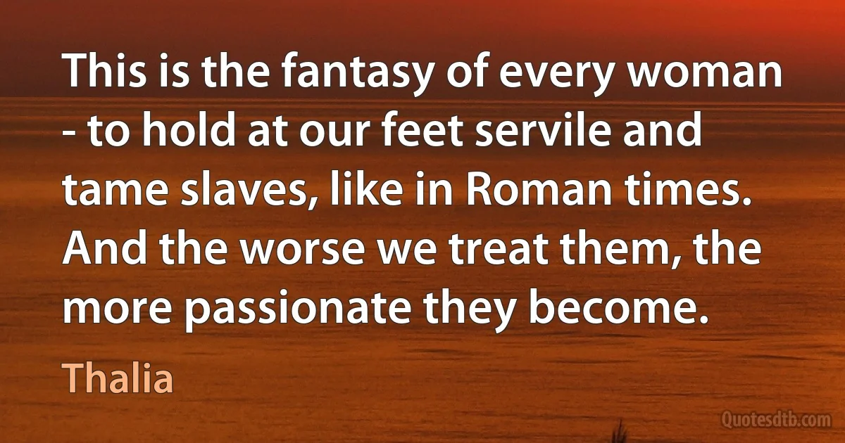 This is the fantasy of every woman - to hold at our feet servile and tame slaves, like in Roman times. And the worse we treat them, the more passionate they become. (Thalia)