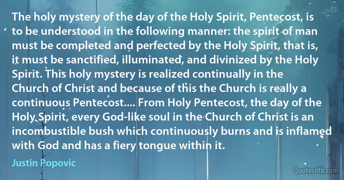 The holy mystery of the day of the Holy Spirit, Pentecost, is to be understood in the following manner: the spirit of man must be completed and perfected by the Holy Spirit, that is, it must be sanctified, illuminated, and divinized by the Holy Spirit. This holy mystery is realized continually in the Church of Christ and because of this the Church is really a continuous Pentecost.... From Holy Pentecost, the day of the Holy Spirit, every God-like soul in the Church of Christ is an incombustible bush which continuously burns and is inflamed with God and has a fiery tongue within it. (Justin Popovic)