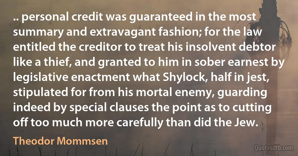 .. personal credit was guaranteed in the most summary and extravagant fashion; for the law entitled the creditor to treat his insolvent debtor like a thief, and granted to him in sober earnest by legislative enactment what Shylock, half in jest, stipulated for from his mortal enemy, guarding indeed by special clauses the point as to cutting off too much more carefully than did the Jew. (Theodor Mommsen)