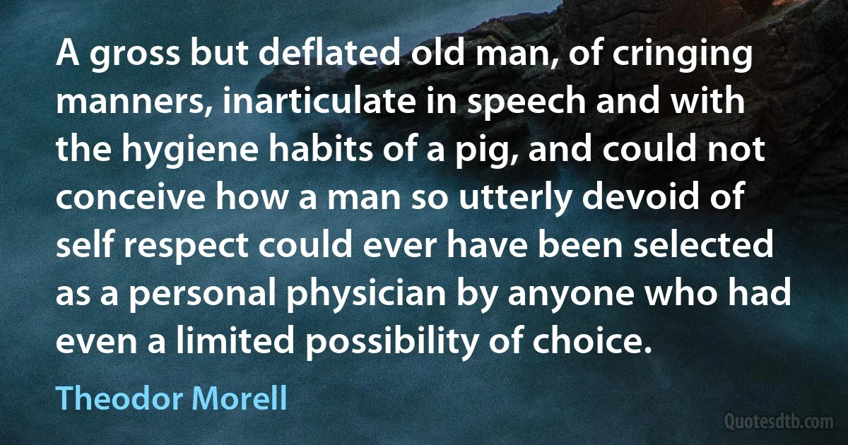 A gross but deflated old man, of cringing manners, inarticulate in speech and with the hygiene habits of a pig, and could not conceive how a man so utterly devoid of self respect could ever have been selected as a personal physician by anyone who had even a limited possibility of choice. (Theodor Morell)