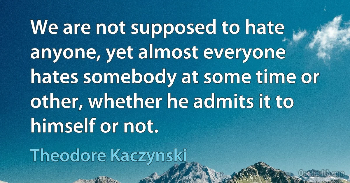 We are not supposed to hate anyone, yet almost everyone hates somebody at some time or other, whether he admits it to himself or not. (Theodore Kaczynski)