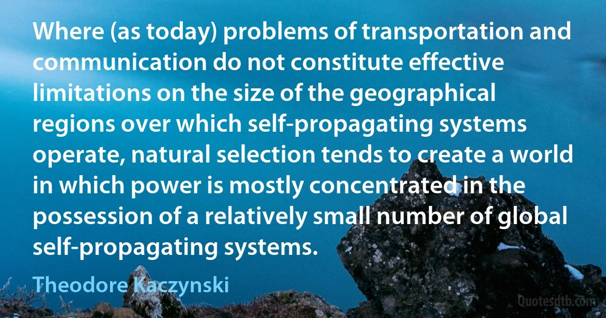 Where (as today) problems of transportation and communication do not constitute effective limitations on the size of the geographical regions over which self-propagating systems operate, natural selection tends to create a world in which power is mostly concentrated in the possession of a relatively small number of global self-propagating systems. (Theodore Kaczynski)