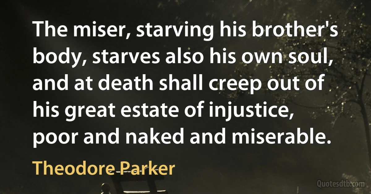 The miser, starving his brother's body, starves also his own soul, and at death shall creep out of his great estate of injustice, poor and naked and miserable. (Theodore Parker)