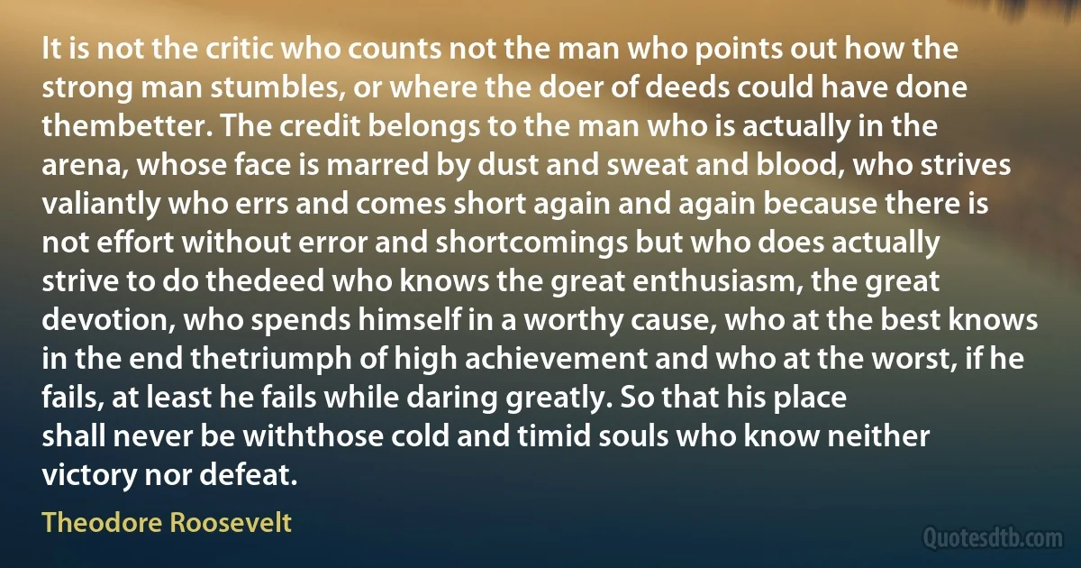 It is not the critic who counts not the man who points out how the strong man stumbles, or where the doer of deeds could have done thembetter. The credit belongs to the man who is actually in the arena, whose face is marred by dust and sweat and blood, who strives valiantly who errs and comes short again and again because there is not effort without error and shortcomings but who does actually strive to do thedeed who knows the great enthusiasm, the great devotion, who spends himself in a worthy cause, who at the best knows in the end thetriumph of high achievement and who at the worst, if he fails, at least he fails while daring greatly. So that his place shall never be withthose cold and timid souls who know neither victory nor defeat. (Theodore Roosevelt)