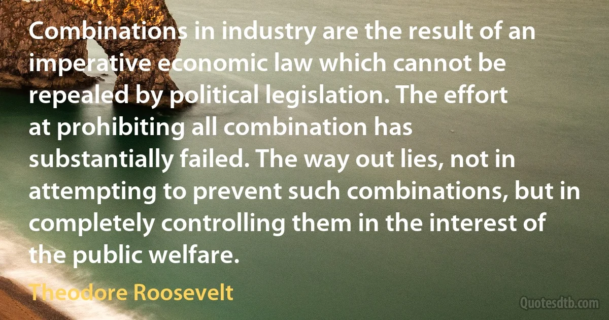 Combinations in industry are the result of an imperative economic law which cannot be repealed by political legislation. The effort at prohibiting all combination has substantially failed. The way out lies, not in attempting to prevent such combinations, but in completely controlling them in the interest of the public welfare. (Theodore Roosevelt)