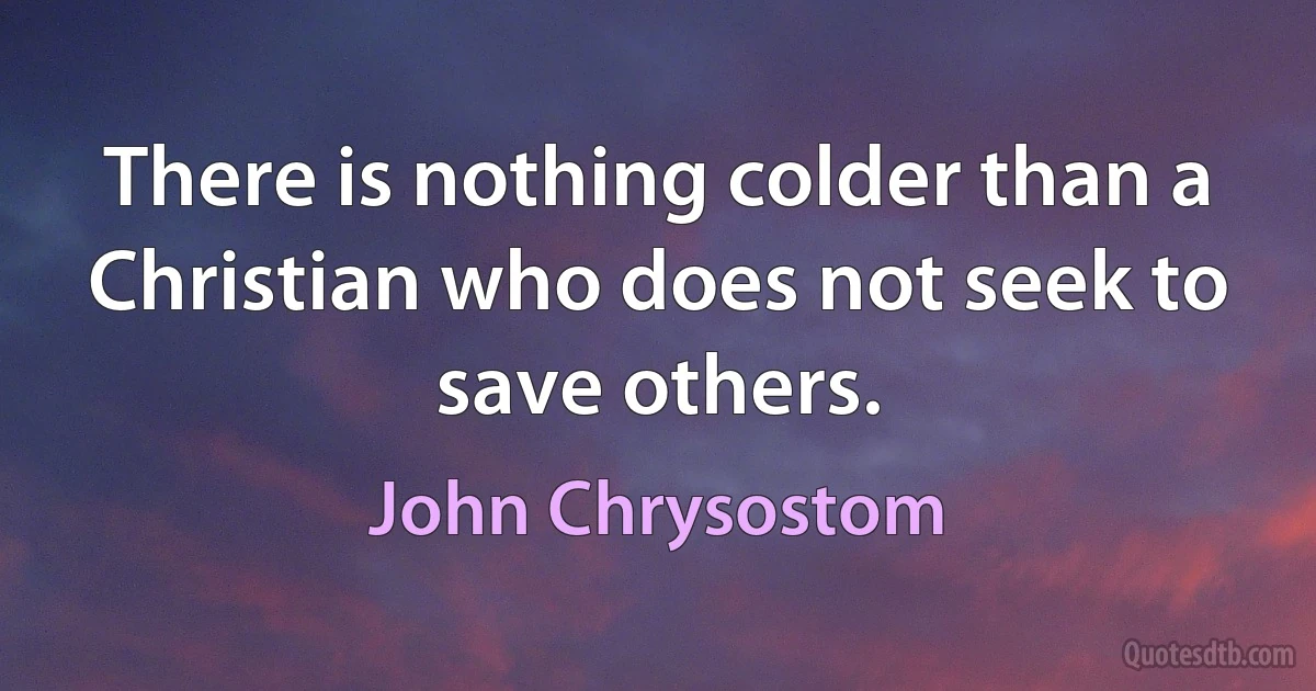 There is nothing colder than a Christian who does not seek to save others. (John Chrysostom)