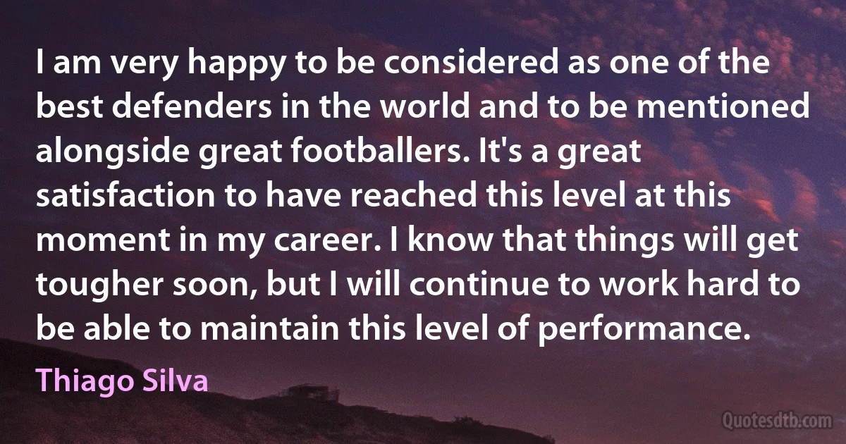 I am very happy to be considered as one of the best defenders in the world and to be mentioned alongside great footballers. It's a great satisfaction to have reached this level at this moment in my career. I know that things will get tougher soon, but I will continue to work hard to be able to maintain this level of performance. (Thiago Silva)