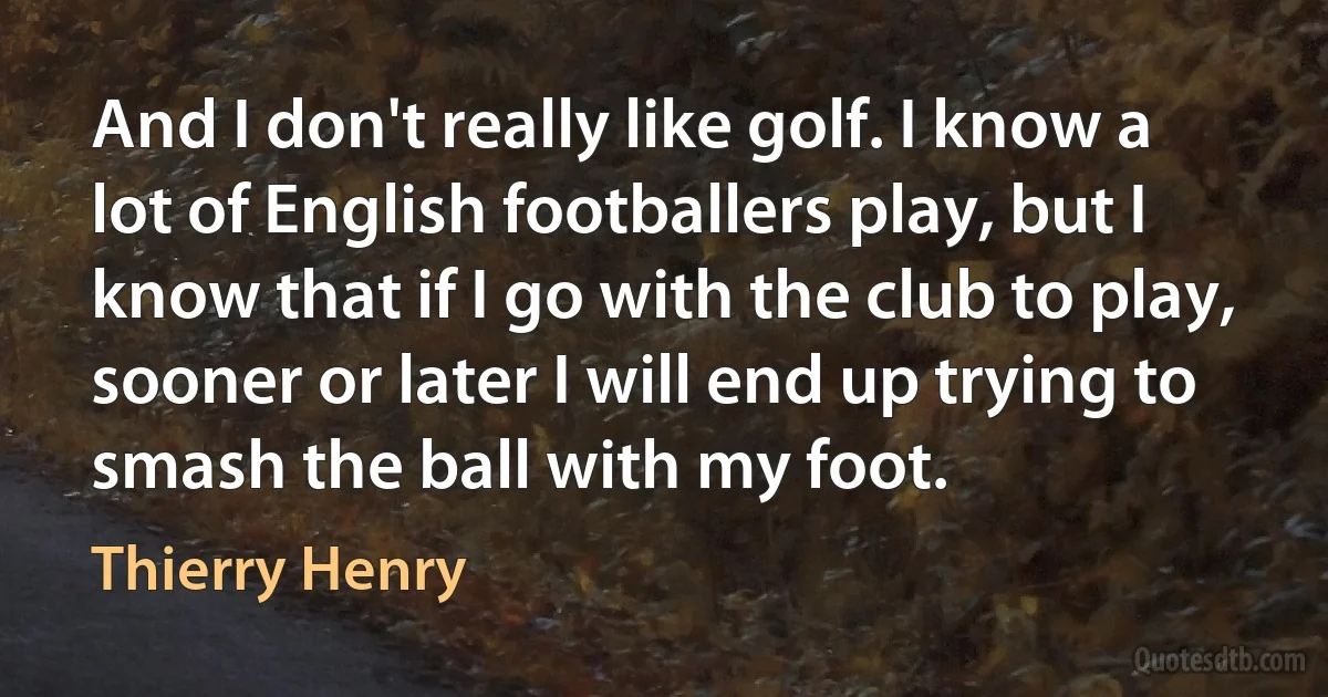 And I don't really like golf. I know a lot of English footballers play, but I know that if I go with the club to play, sooner or later I will end up trying to smash the ball with my foot. (Thierry Henry)