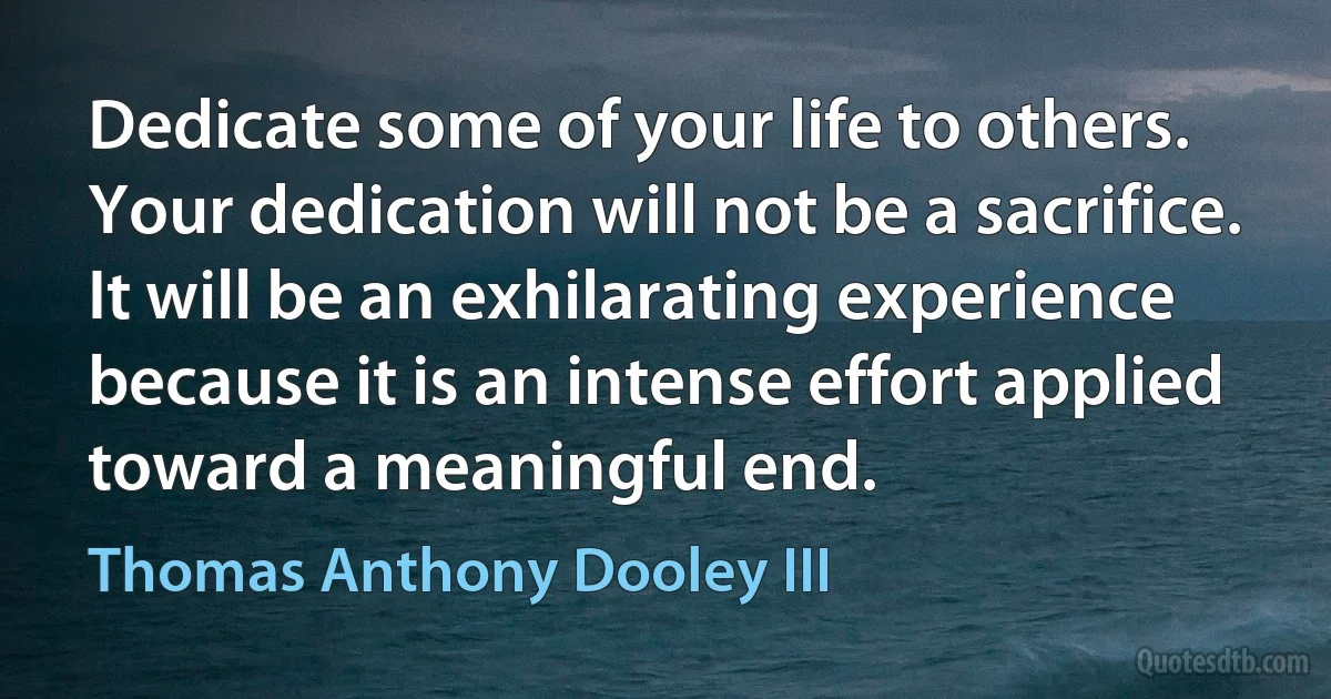 Dedicate some of your life to others. Your dedication will not be a sacrifice. It will be an exhilarating experience because it is an intense effort applied toward a meaningful end. (Thomas Anthony Dooley III)