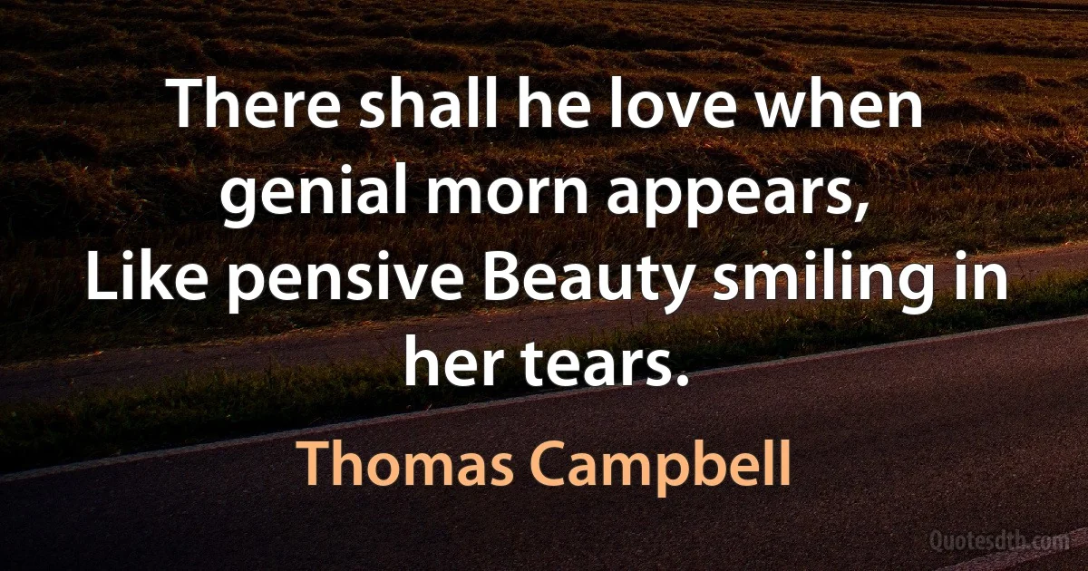 There shall he love when genial morn appears,
Like pensive Beauty smiling in her tears. (Thomas Campbell)