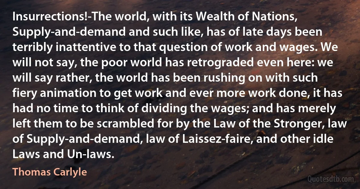 Insurrections!-The world, with its Wealth of Nations, Supply-and-demand and such like, has of late days been terribly inattentive to that question of work and wages. We will not say, the poor world has retrograded even here: we will say rather, the world has been rushing on with such fiery animation to get work and ever more work done, it has had no time to think of dividing the wages; and has merely left them to be scrambled for by the Law of the Stronger, law of Supply-and-demand, law of Laissez-faire, and other idle Laws and Un-laws. (Thomas Carlyle)