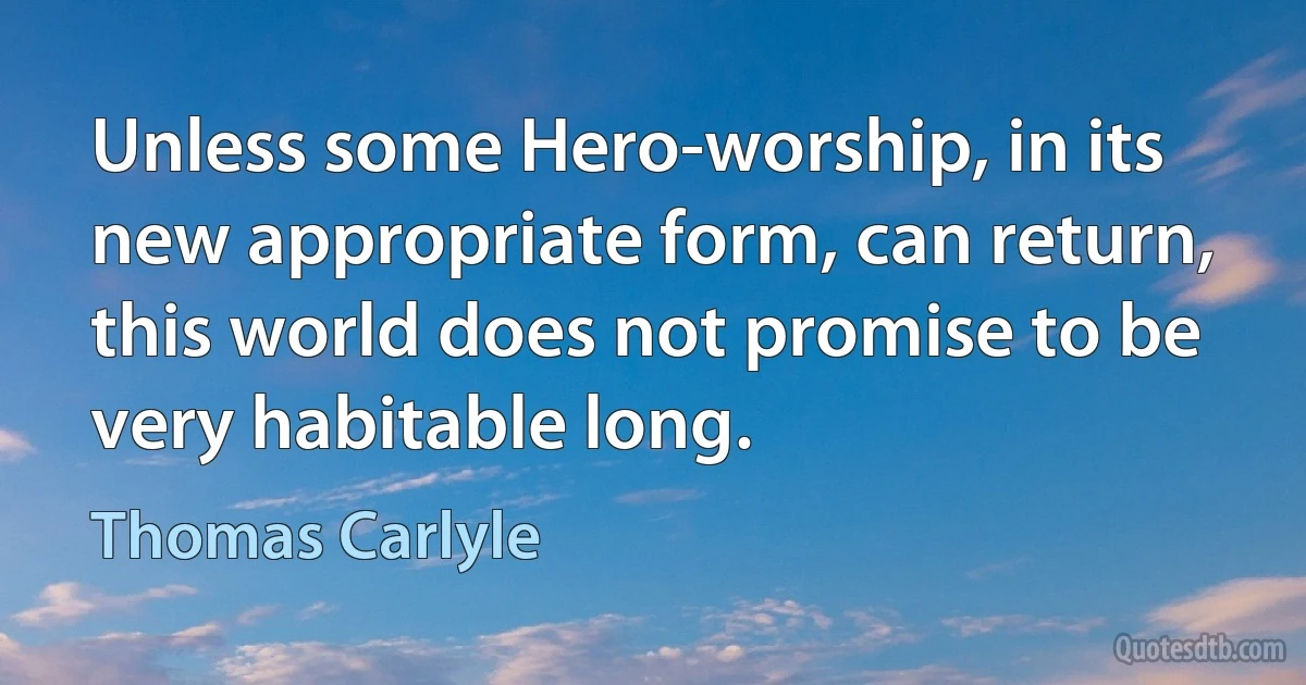 Unless some Hero-worship, in its new appropriate form, can return, this world does not promise to be very habitable long. (Thomas Carlyle)